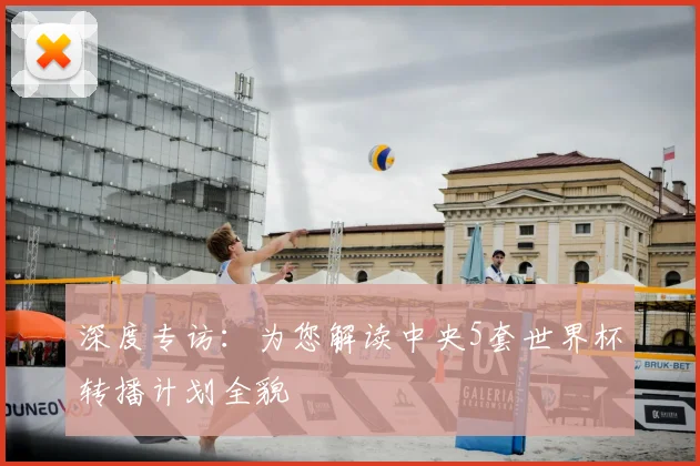 深度专访:为您解读中央5套世界杯转播计划全貌