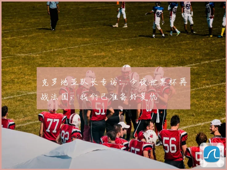 克罗地亚队长专访:今夜世界杯再战法国,我们已准备好复仇