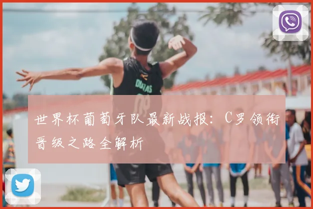 世界杯葡萄牙队最新战报：C罗领衔晋级之路全解析
