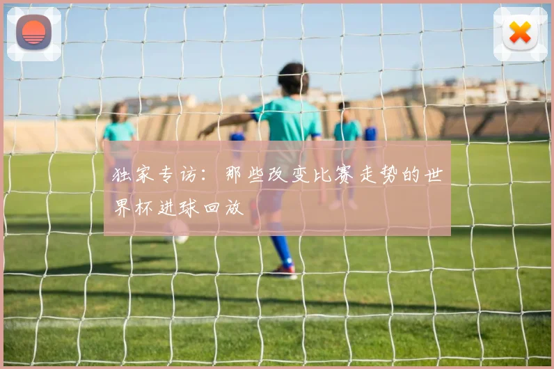 独家专访:那些改变比赛走势的世界杯进球回放