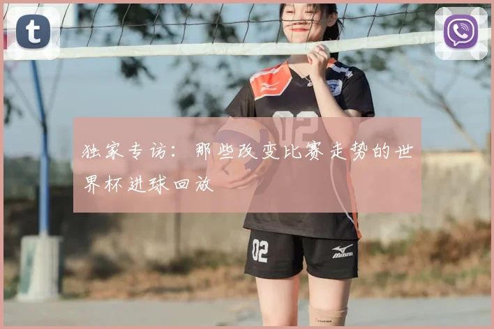 独家专访:那些改变比赛走势的世界杯进球回放