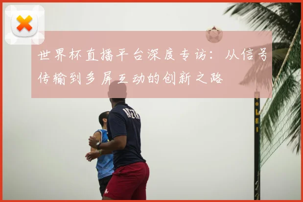 世界杯直播平台深度专访:从信号传输到多屏互动的创新之路