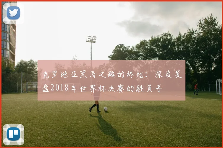 克罗地亚黑马之路的终结:深度复盘2018年世界杯决赛的胜负手