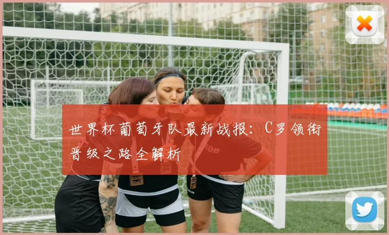 世界杯葡萄牙队最新战报:C罗领衔晋级之路全解析
