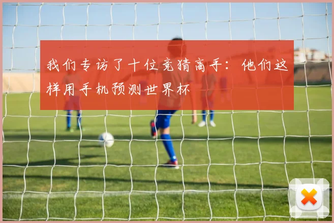 我们专访了十位竞猜高手:他们这样用手机预测世界杯