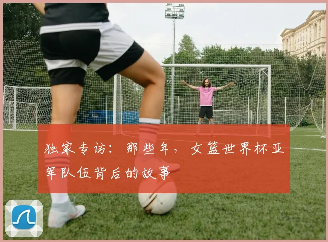 独家专访:那些年,女篮世界杯亚军队伍背后的故事