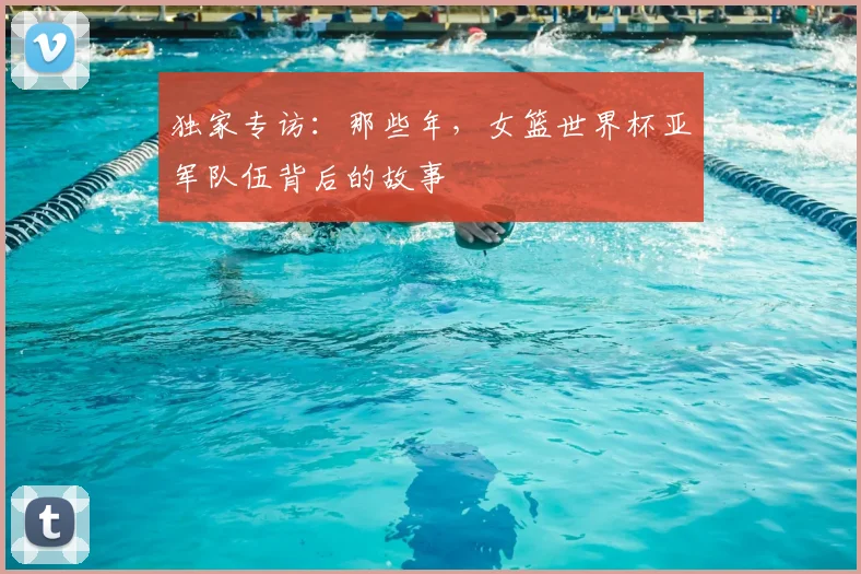 独家专访:那些年,女篮世界杯亚军队伍背后的故事