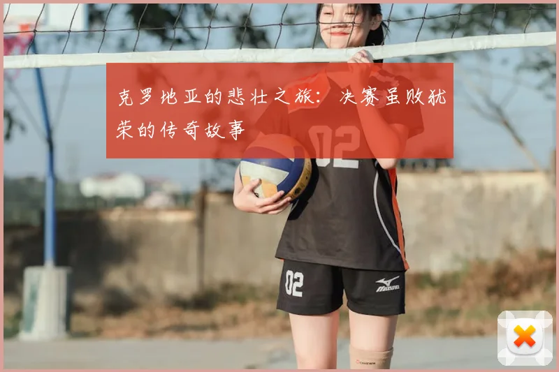 克罗地亚的悲壮之旅:决赛虽败犹荣的传奇故事