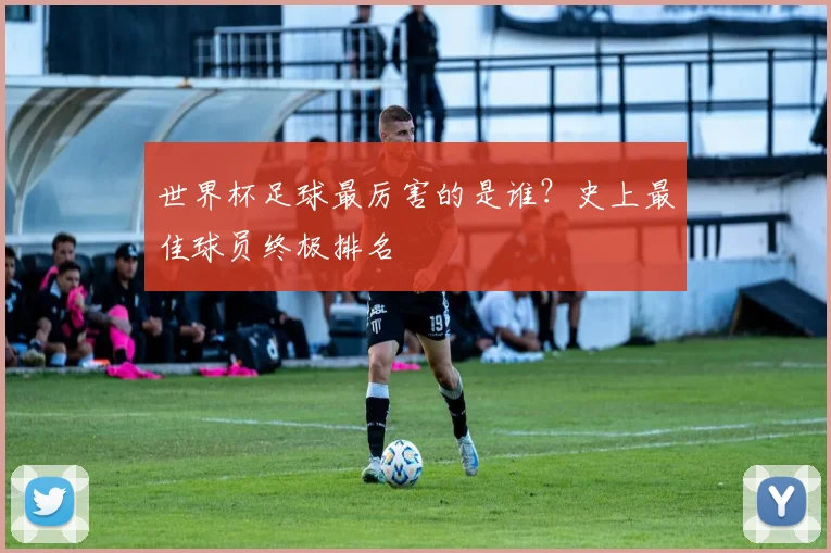 世界杯足球最厉害的是谁?史上最佳球员终极排名