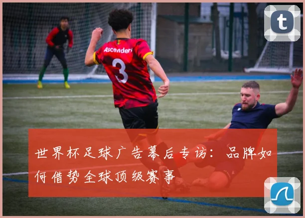世界杯足球广告幕后专访:品牌如何借势全球顶级赛事