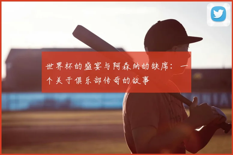 世界杯的盛宴与阿森纳的缺席:一个关于俱乐部传奇的故事