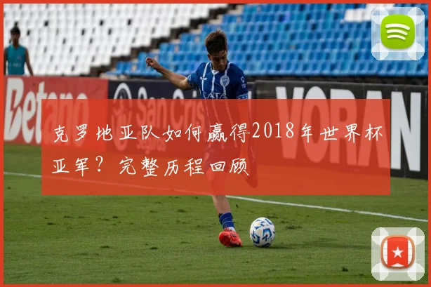 克罗地亚队如何赢得2018年世界杯亚军?完整历程回顾