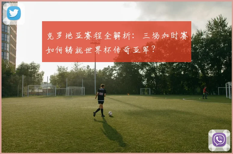 克罗地亚赛程全解析:三场加时赛如何铸就世界杯传奇亚军?