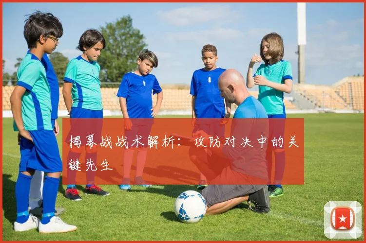 揭幕战战术解析:攻防对决中的关键先生